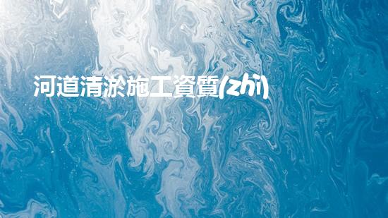 河道清淤施工資質(zhì)？到底有多重要！